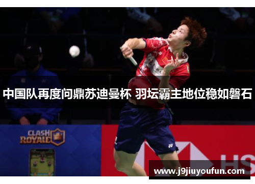 中国队再度问鼎苏迪曼杯 羽坛霸主地位稳如磐石
