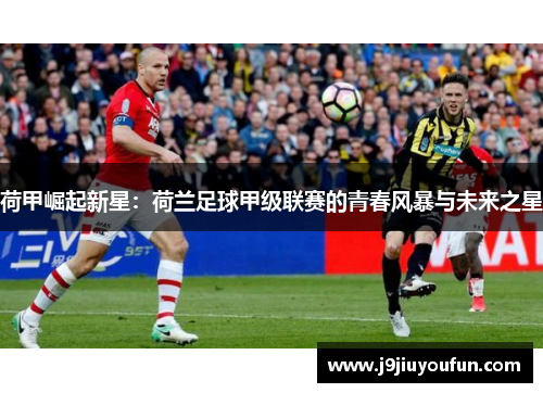 荷甲崛起新星：荷兰足球甲级联赛的青春风暴与未来之星