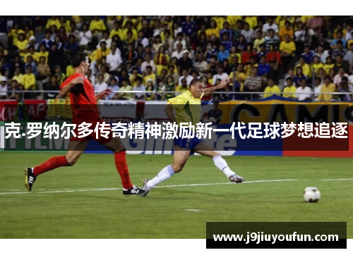 克.罗纳尔多传奇精神激励新一代足球梦想追逐