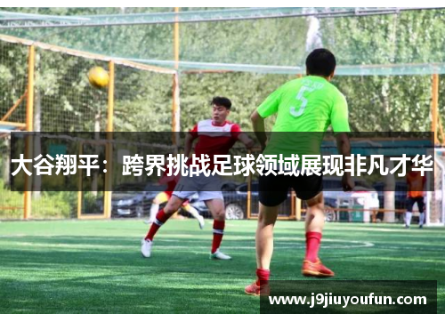 大谷翔平：跨界挑战足球领域展现非凡才华