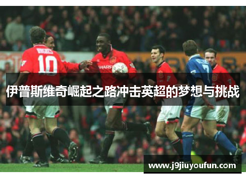伊普斯维奇崛起之路冲击英超的梦想与挑战
