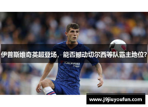 伊普斯维奇英超登场，能否撼动切尔西等队霸主地位？