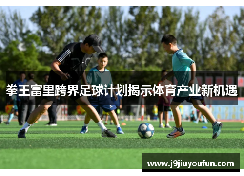 拳王富里跨界足球计划揭示体育产业新机遇